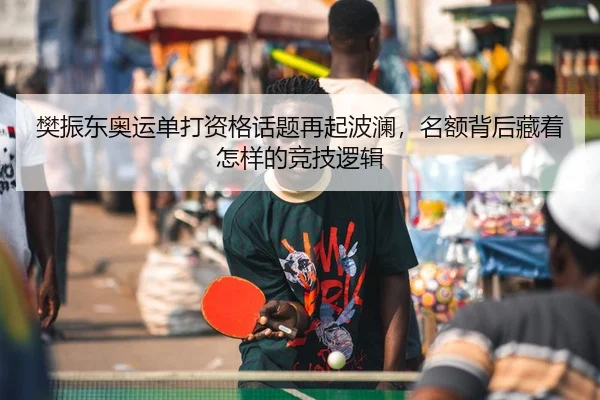樊振东奥运单打资格话题再起波澜，名额背后藏着怎样的竞技逻辑